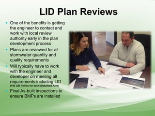 LID Plan Reviews
 One of the benefits is getting
the engineer to contact and
work with local review
authority early in the plan
development process
 Plans are reviewed for all
stormwater quantity and
quality requirements
 Will typically have to work
with the engineer and
developer on meeting all
requirements including LID
(100 LID Points for each disturbed Acre)
 Final As-built inspections to
ensure BMPs are installed
 