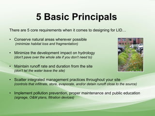 5 Basic Principals
There are 5 core requirements when it comes to designing for LID…
• Conserve natural areas wherever possible
(minimize habitat loss and fragmentation)
• Minimize the development impact on hydrology
(don’t pave over the whole site if you don’t need to)
• Maintain runoff rate and duration from the site
(don’t let the water leave the site)
• Scatter integrated management practices throughout your site
(controls that infiltrate, store, evaporate, and/or detain runoff close to the source)
• Implement pollution prevention, proper maintenance and public education
(signage, O&M plans, filtration devices)
 