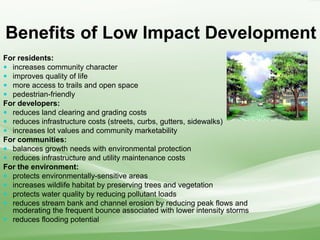 Benefits of Low Impact Development
For residents:
 increases community character
 improves quality of life
 more access to trails and open space
 pedestrian-friendly
For developers:
 reduces land clearing and grading costs
 reduces infrastructure costs (streets, curbs, gutters, sidewalks)
 increases lot values and community marketability
For communities:
 balances growth needs with environmental protection
 reduces infrastructure and utility maintenance costs
For the environment:
 protects environmentally-sensitive areas
 increases wildlife habitat by preserving trees and vegetation
 protects water quality by reducing pollutant loads
 reduces stream bank and channel erosion by reducing peak flows and
moderating the frequent bounce associated with lower intensity storms
 reduces flooding potential
 