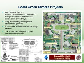 Local Green Streets Projects
 Many communities are
installing/retrofitting green practices to
manage stormwater and increase
sustainability of roadways.
 Many are roadway redesign with
adjacent rain gardens.
 Public works maintenance will be vastly
different.
 How to maintain compared to pre-
construction conditions
 