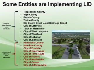 • Tippecanoe County
• Vigo County
• Boone County
• Tipton County
• Big Cicero Creek Joint Drainage Board
• City of Lafayette
• Town of Merrillville
• City of West Lafayette
• City of Westfield
• City of Lebanon
• City of Zionsville
• Hendricks County
• Hamilton County
• City of Franklin
• City of Greenwood
• City of Terre Haute
• City of Fishers
• City of Noblesville
• City of Carmel
• City of Jeffersonville
Adopted
some form of
new
standards
In process of
adopting
new
standards
Some Entities are Implementing LID
 