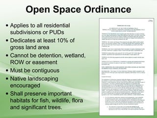 Open Space Ordinance
 Applies to all residential
subdivisions or PUDs
 Dedicates at least 10% of
gross land area
 Cannot be detention, wetland,
ROW or easement
 Must be contiguous
 Native landscaping
encouraged
 Shall preserve important
habitats for fish, wildlife, flora
and significant trees.
 