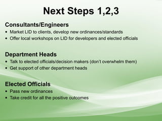 Next Steps 1,2,3
Consultants/Engineers
 Market LID to clients, develop new ordinances/standards
 Offer local workshops on LID for developers and elected officials
Department Heads
 Talk to elected officials/decision makers (don’t overwhelm them)
 Get support of other department heads
Elected Officials
 Pass new ordinances
 Take credit for all the positive outcomes
 