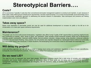 Stereotypical Barriers….
Costs?
LID is economical. Typically it costs less than conventional stormwater management systems to construct and maintain, in part, because of
fewer pipes, fewer below-ground infrastructure requirements, and less imperviousness. It is a more environmentally sound technology and a
more economically sustainable approach to addressing the adverse impacts of urbanization. New techniques and products are making
implementation even more cost-effective.
Takes away space?
Space once dedicated to stormwater ponds can now be used for additional development to increase lot yields or be left as is for
conservation or to meet open space ordinance requirements.
Maintenance?
The greater use of on-lot multi-purpose landscaping / vegetation also offers human "quality of life" opportunities by greening neighborhoods
and contributing to livability, value, sense of place, and aesthetics. Other benefits include enhanced property values and re-development
potential, greater marketability, improved wildlife habitat, thermal pollution reduction, energy savings, smog reduction, enhanced wetlands
protection, and decreased flooding. many projects, the LID practice was originally designed as a landscaped feature before its functionality
as a stormwater control was introduced. In these situations, the landscaping and construction costs for stormwater are essentially free.
Will delay my project?
Local permitting agencies can use LID as a model in revising local zoning and subdivision regulations in favor of more cost-effective,
ecologically sound development practices. This will prevent delays from receiving project approval
Do we need LID?
The need for such an approach has never been greater. Stormwater programs require that a wide array of complex and challenging
ecosystem and human health protection goals be addressed. Many of these goals are not being met by conventional stormwater
management technology, and communities are struggling with the economic reality of funding aging and ever-expanding stormwater
infrastructure.
 