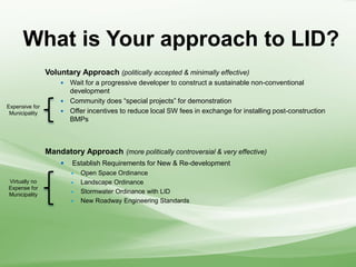 What is Your approach to LID?
Voluntary Approach (politically accepted & minimally effective)
 Wait for a progressive developer to construct a sustainable non-conventional
development
 Community does “special projects” for demonstration
 Offer incentives to reduce local SW fees in exchange for installing post-construction
BMPs
Mandatory Approach (more politically controversial & very effective)
 Establish Requirements for New & Re-development
 Open Space Ordinance
 Landscape Ordinance
 Stormwater Ordinance with LID
 New Roadway Engineering Standards
Expensive for
Municipality
Virtually no
Expense for
Municipality
 
