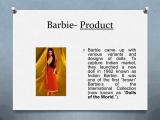 Barbie- ProductBarbie came up with various variants and designs of dolls. To capture Indian market, they launched a new doll in 1982 known as Indian Barbie. It was one of the first “brown” Barbie’s of the International Collection (now known as “Dolls of the World.”).