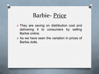 Barbie- PriceThey are saving on distribution cost and delivering it to consumers by selling Barbie online.As we have seen the variation in prices of Barbie dolls.