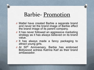 Barbie- PromotionMattel have created Barbie a separate brand and never let the brand image of Barbie effect the brand image of its parent company.It has never followed an aggressive marketing strategy as it has always believed on its brand value. It has always made a fancy packaging to attract young girls.At 50th Anniversary, Barbie has endorsed Bollywood actress Katrina Kaif as their brand ambassador. 
