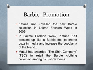 Barbie- PromotionKatrina Kaif unveiled the new Barbie collection in Lakme Fashion Week in 2009. In LakmeFashion Week, Katrina Kaif dressed up like a Barbie doll to create buzz in media and increase the popularity of the brand.Mattel has awarded “The Shirt Company” (TSC) to retail the Barbie clothing collection among its 3 showrooms.