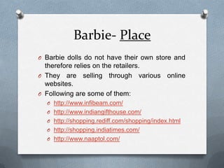 Barbie- PlaceBarbie dolls do not have their own store and therefore relies on the retailers.They are selling through various online websites.Following are some of them:http://www.infibeam.com/http://www.indiangifthouse.com/http://shopping.rediff.com/shopping/index.htmlhttp://shopping.indiatimes.com/http://www.naaptol.com/