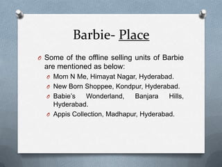 Barbie- PlaceSome of the offline selling units of Barbie are mentioned as below:Mom N Me, Himayat Nagar, Hyderabad.New Born Shoppee, Kondpur, Hyderabad.Babie’sWonderland, Banjara Hills, Hyderabad.AppisCollection, Madhapur, Hyderabad.