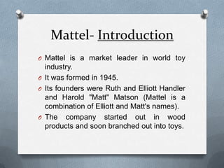 Mattel- IntroductionMattel is a market leader in world toy industry.It was formed in 1945.Its founders were Ruth and Elliott Handler and Harold "Matt" Matson (Mattel is a combination of Elliott and Matt's names). The company started out in wood products and soon branched out into toys. 