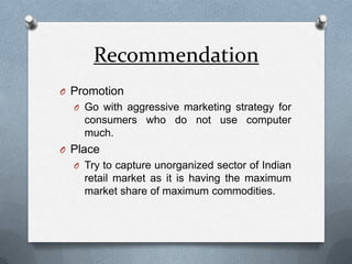 RecommendationPromotionGo with aggressive marketing strategy for consumers who do not use computer much.PlaceTry to capture unorganized sector of Indian retail market as it is having the maximum market share of maximum commodities.