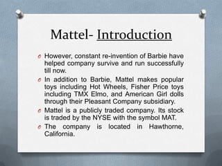 Mattel- IntroductionHowever, constant re-invention of Barbie have helped company survive and run successfully till now.In addition to Barbie, Mattel makes popular toys including Hot Wheels, Fisher Price toys including TMX Elmo, and American Girl dolls through their Pleasant Company subsidiary. Mattel is a publicly traded company. Its stock is traded by the NYSE with the symbol MAT. The company is located in Hawthorne, California. 