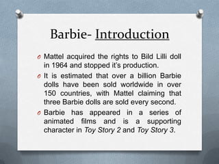 Barbie- IntroductionMattel acquired the rights to Bild Lilli doll in 1964 and stopped it’s production.It is estimated that over a billion Barbie dolls have been sold worldwide in over 150 countries, with Mattel claiming that three Barbie dolls are sold every second. Barbie has appeared in a series of animated films and is a supporting character in Toy Story 2 and Toy Story 3. 