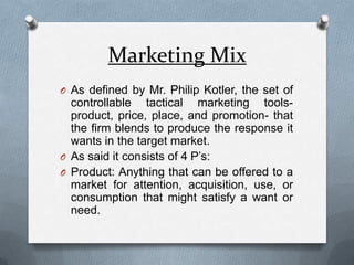 Marketing MixAs defined by Mr. Philip Kotler, the set of controllable tactical marketing tools-product, price, place, and promotion- that the firm blends to produce the response it wants in the target market.As said it consists of 4 P’s:Product: Anything that can be offered to a market for attention, acquisition, use, or consumption that might satisfy a want or need.