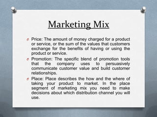 Marketing MixPrice: The amount of money charged for a product or service, or the sum of the values that customers exchange for the benefits of having or using the product or service.Promotion: The specific blend of promotion tools that the company uses to persuasively communicate customer value and build customer relationships.Place: Place describes the how and the where of taking your product to market. In the place segment of marketing mix you need to make decisions about which distribution channel you will use.