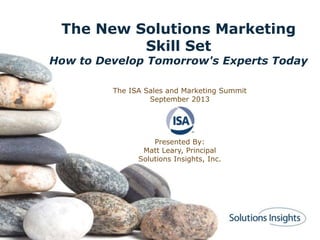 The New Solutions Marketing
Skill Set
How to Develop Tomorrow's Experts Today
The ISA Sales and Marketing Summit
September 2013
Presented By:
Matt Leary, Principal
Solutions Insights, Inc.
 