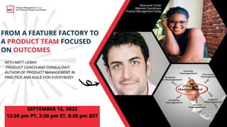 FROM A FEATURE FACTORY TO
A PRODUCT TEAM FOCUSED
ON OUTCOMES

WITH MATT LEMAY
PRODUCT COACH AND CONSULTANT,
AUTHOR OF PRODUCT MANAGEMENT IN
PRACTICE AND AGILE FOR EVERYBODY
SEPTEMBER 13, 2022


12:30 pm PT, 3:30 pm ET, 8:30 pm BST
Product Management Today
The Path to Product-Led Growth
Rayvonne Carter
Webinar Coordinator
Product Management Today
 
