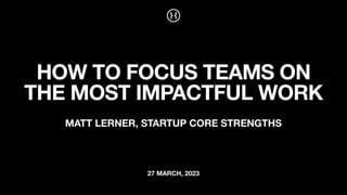 27 MARCH, 2023
HOW TO FOCUS TEAMS ON
THE MOST IMPACTFUL WORK
MATT LERNER, STARTUP CORE STRENGTHS
 