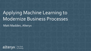Applying Machine Learning to
Modernize Business Processes
Matt Madden, Alteryx
 