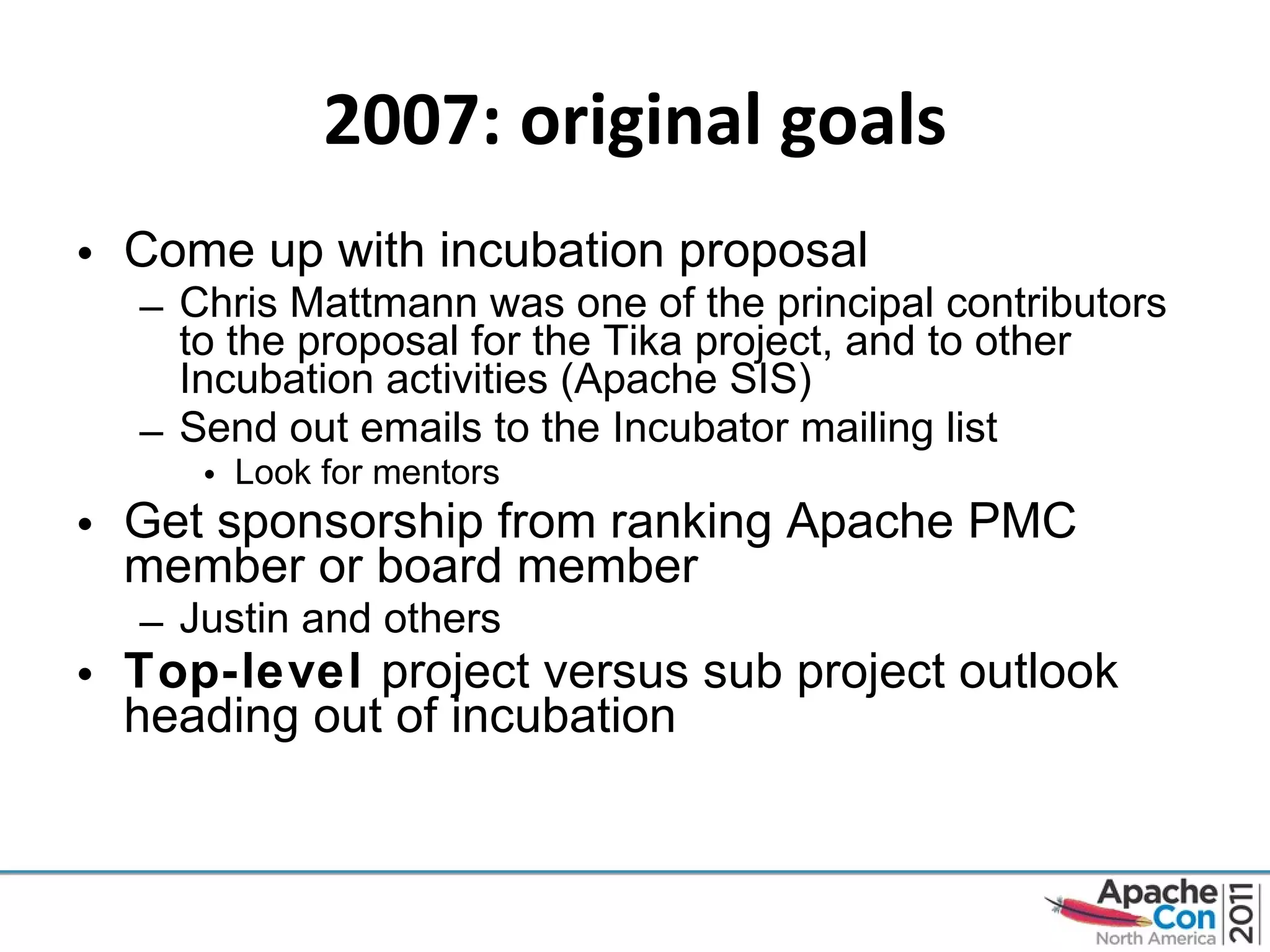 2007: original goals Come up with incubation proposal Chris Mattmann was one of the principal contributors to the proposal for the Tika project, and to other Incubation activities (Apache SIS) Send out emails to the Incubator mailing list Look for mentors Get sponsorship from ranking Apache PMC member or board member Justin and others Top-level  project versus sub project outlook heading out of incubation 