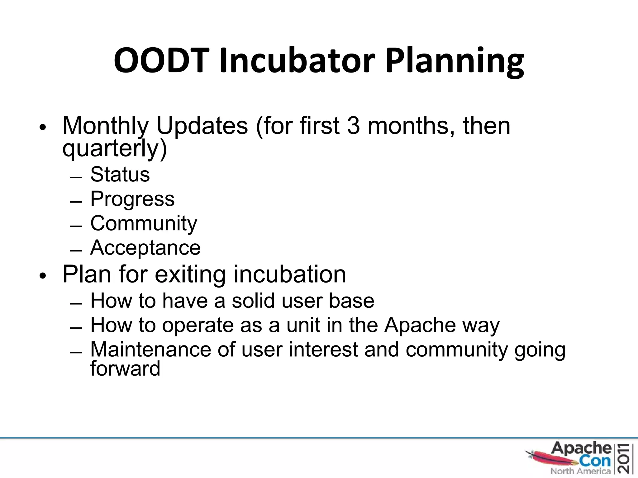 OODT Incubator Planning Monthly Updates (for first 3 months, then quarterly) Status Progress Community Acceptance Plan for exiting incubation How to have a solid user base How to operate as a unit in the Apache way Maintenance of user interest and community going forward 