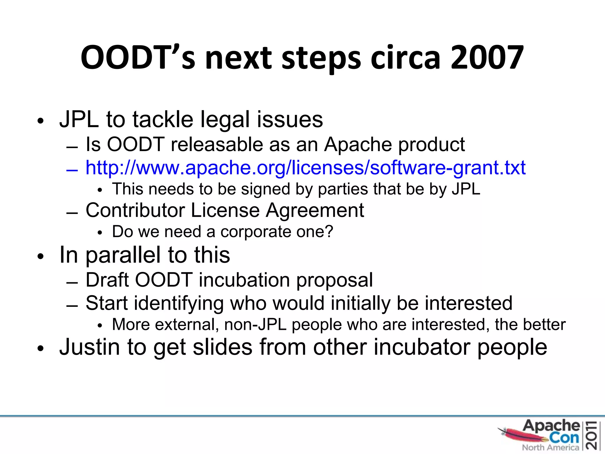OODT’s next steps circa 2007 JPL to tackle legal issues Is OODT releasable as an Apache product http://www.apache.org/licenses/software-grant.txt This needs to be signed by parties that be by JPL Contributor License Agreement Do we need a corporate one? In parallel to this Draft OODT incubation proposal Start identifying who would initially be interested More external, non-JPL people who are interested, the better Justin to get slides from other incubator people   