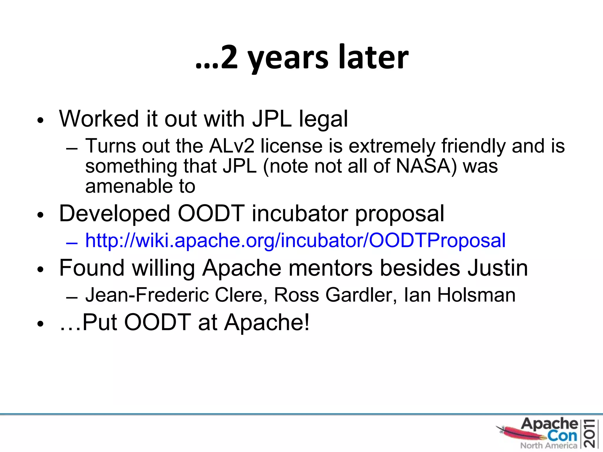 … 2 years later Worked it out with JPL legal Turns out the ALv2 license is extremely friendly and is something that JPL (note not all of NASA) was amenable to Developed OODT incubator proposal http://wiki.apache.org/incubator/OODTProposal   Found willing Apache mentors besides Justin Jean-Frederic Clere, Ross Gardler, Ian Holsman … Put OODT at Apache! 