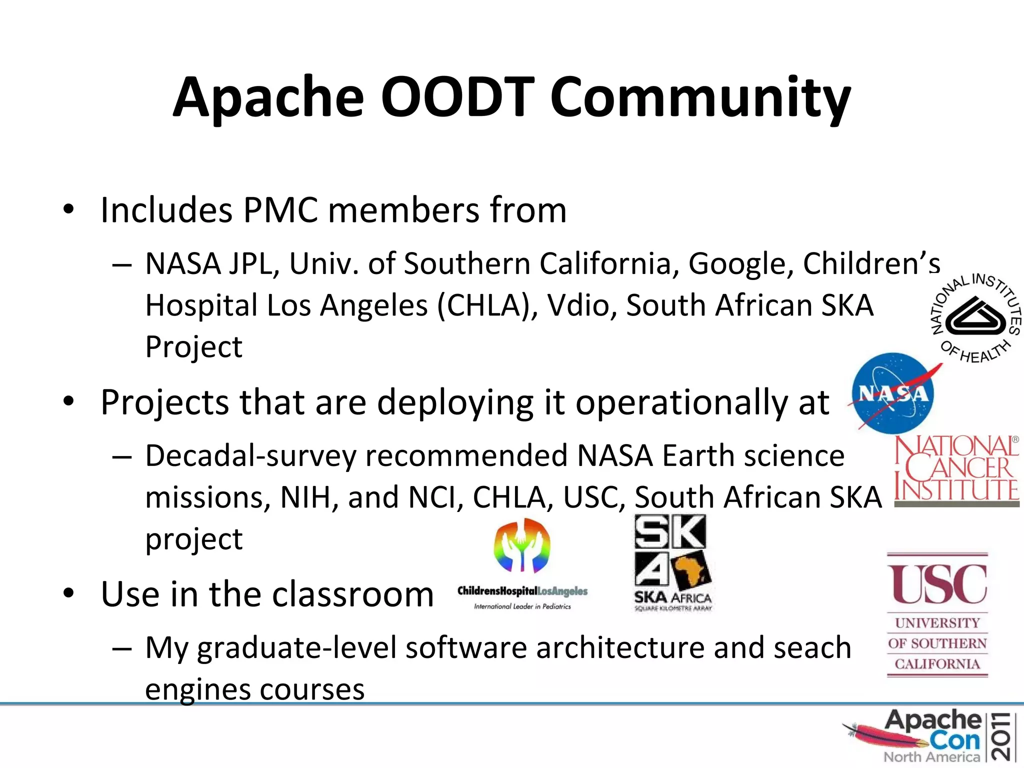 Apache OODT Community Includes PMC members from NASA JPL, Univ. of Southern California, Google, Children’s Hospital Los Angeles (CHLA), Vdio, South African SKA Project Projects that are deploying it operationally at Decadal-survey recommended NASA Earth science  missions, NIH, and NCI, CHLA, USC, South African SKA project Use in the classroom My graduate-level software architecture and seach engines courses 