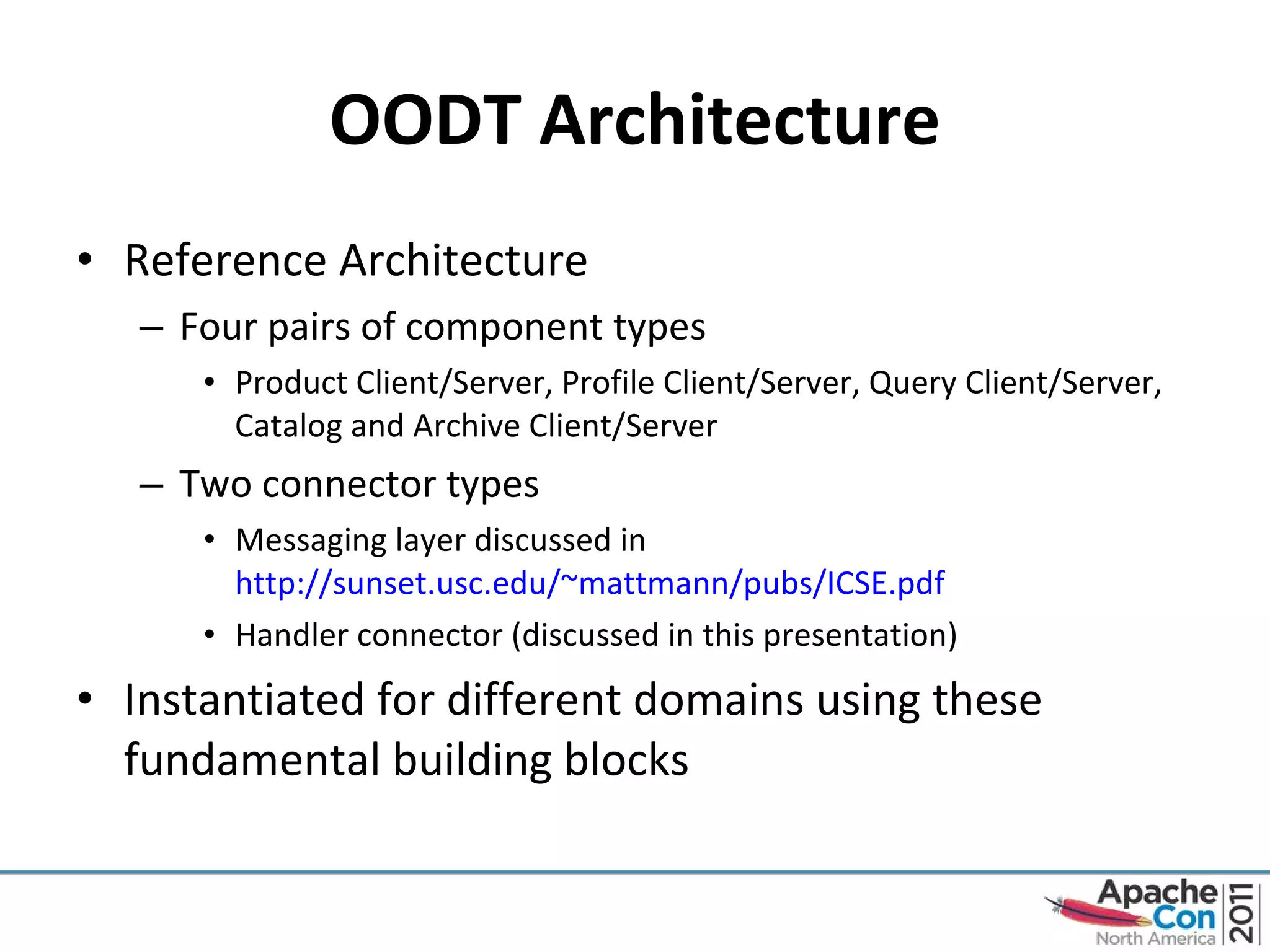 OODT Architecture Reference Architecture Four pairs of component types Product Client/Server, Profile Client/Server, Query Client/Server, Catalog and Archive Client/Server Two connector types Messaging layer discussed in  http://sunset.usc.edu/~mattmann/pubs/ICSE.pdf   Handler connector (discussed in this presentation) Instantiated for different domains using these fundamental building blocks 