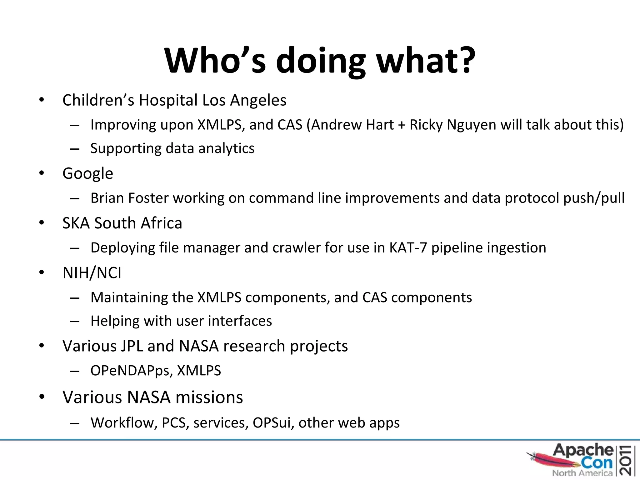 Who’s doing what? Children’s Hospital Los Angeles Improving upon XMLPS, and CAS (Andrew Hart + Ricky Nguyen will talk about this) Supporting data analytics  Google Brian Foster working on command line improvements and data protocol push/pull SKA South Africa Deploying file manager and crawler for use in KAT-7 pipeline ingestion NIH/NCI Maintaining the XMLPS components, and CAS components Helping with user interfaces Various JPL and NASA research projects OPeNDAPps, XMLPS Various NASA missions Workflow, PCS, services, OPSui, other web apps 