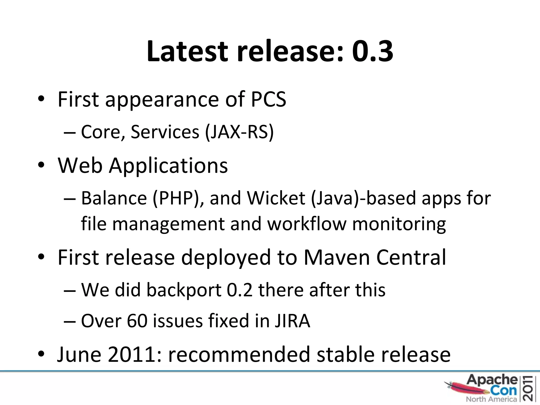 Latest release: 0.3 First appearance of PCS Core, Services (JAX-RS) Web Applications Balance (PHP), and Wicket (Java)-based apps for file management and workflow monitoring First release deployed to Maven Central We did backport 0.2 there after this Over 60 issues fixed in JIRA June 2011: recommended stable release 
