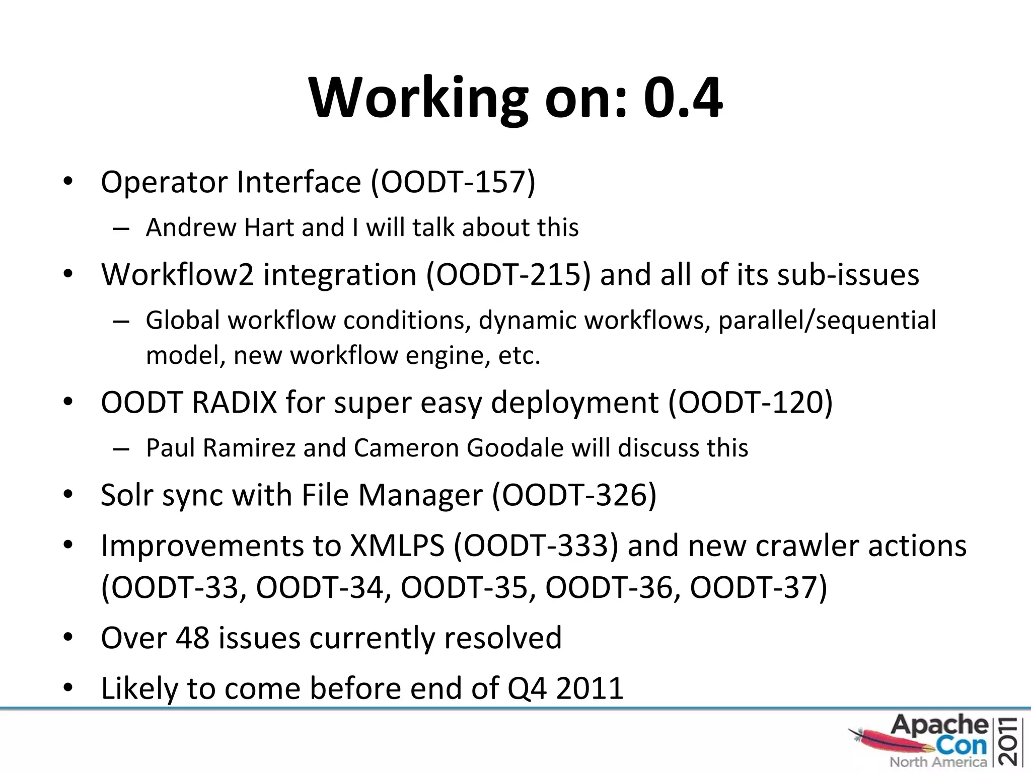 Working on: 0.4 Operator Interface (OODT-157) Andrew Hart and I will talk about this Workflow2 integration (OODT-215) and all of its sub-issues Global workflow conditions, dynamic workflows, parallel/sequential model, new workflow engine, etc. OODT RADIX for super easy deployment (OODT-120) Paul Ramirez and Cameron Goodale will discuss this Solr sync with File Manager (OODT-326) Improvements to XMLPS (OODT-333) and new crawler actions (OODT-33, OODT-34, OODT-35, OODT-36, OODT-37) Over 48 issues currently resolved Likely to come before end of Q4 2011 