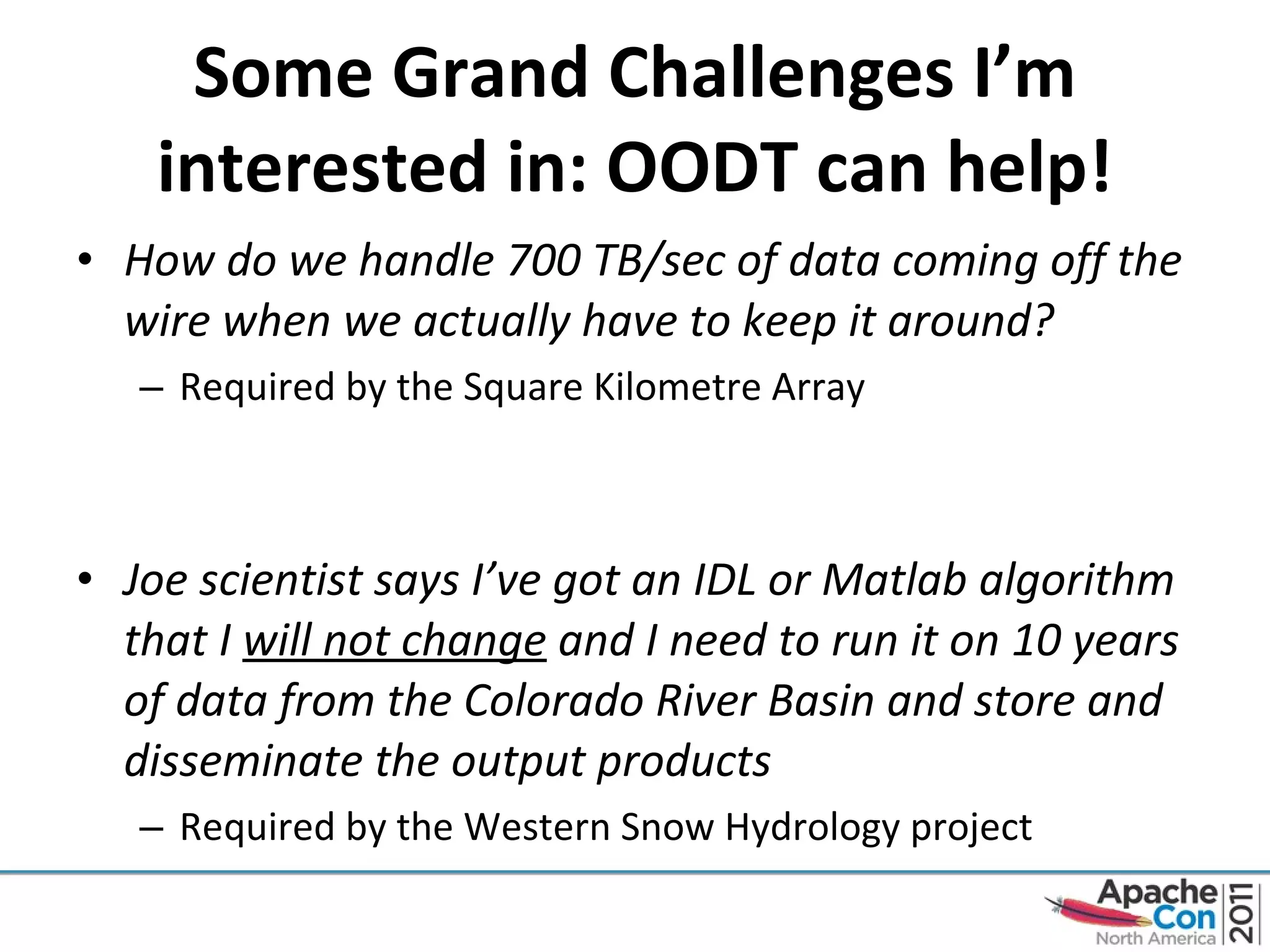 Some Grand Challenges I’m interested in: OODT can help! How do we handle 700 TB/sec of data coming off the wire when we actually have to keep it around? Required by the Square Kilometre Array Joe scientist says I’ve got an IDL or Matlab algorithm that I  will not change  and I need to run it on 10 years of data from the Colorado River Basin and store and disseminate the output products Required by the Western Snow Hydrology project 