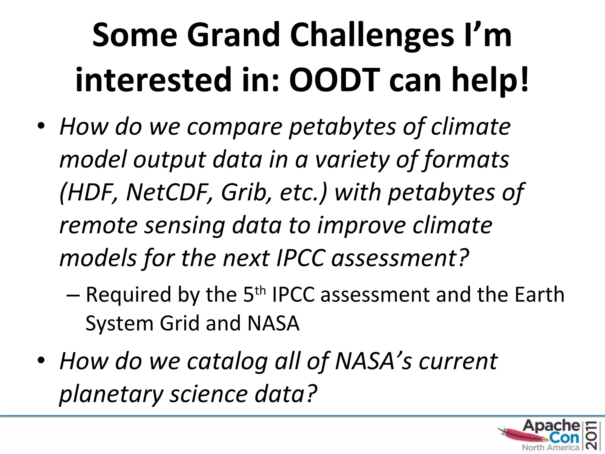 Some Grand Challenges I’m interested in: OODT can help! How do we compare petabytes of climate model output data in a variety of formats (HDF, NetCDF, Grib, etc.) with petabytes of remote sensing data to improve climate models for the next IPCC assessment? Required by the 5 th  IPCC assessment and the Earth System Grid and NASA How do we catalog all of NASA’s current planetary science data? 