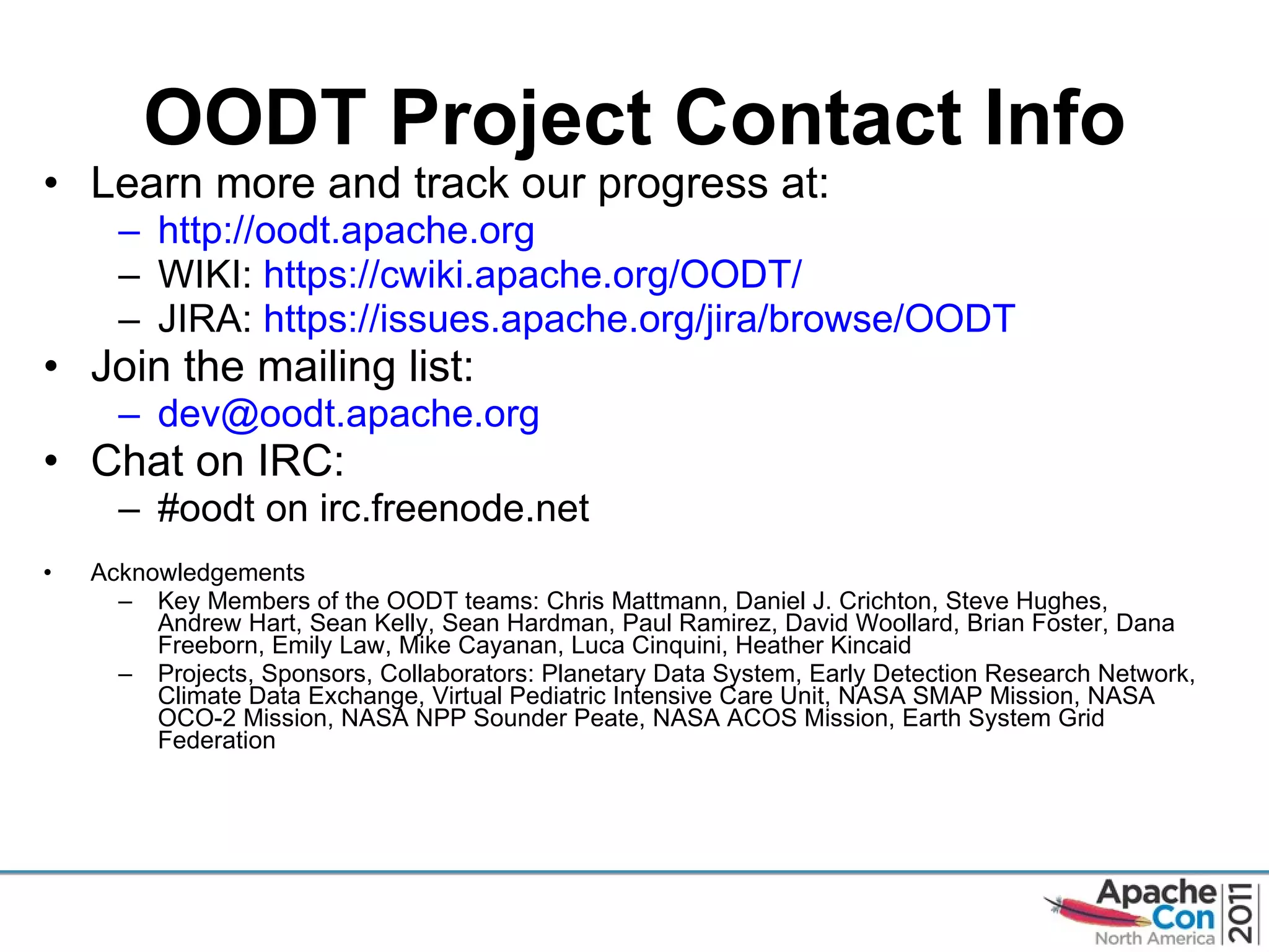 OODT Project Contact Info Learn more and track our progress at: http://oodt.apache.org   WIKI:  https://cwiki.apache.org/OODT /   JIRA:  https://issues.apache.org/jira/browse/OODT   Join the mailing list: [email_address]   Chat on IRC: #oodt on irc.freenode.net Acknowledgements Key Members of the OODT teams: Chris Mattmann, Daniel J. Crichton, Steve Hughes, Andrew Hart, Sean Kelly, Sean Hardman, Paul Ramirez, David Woollard, Brian Foster, Dana Freeborn, Emily Law, Mike Cayanan, Luca Cinquini, Heather Kincaid Projects, Sponsors, Collaborators: Planetary Data System, Early Detection Research Network, Climate Data Exchange, Virtual Pediatric Intensive Care Unit, NASA SMAP Mission, NASA OCO-2 Mission, NASA NPP Sounder Peate, NASA ACOS Mission, Earth System Grid Federation  