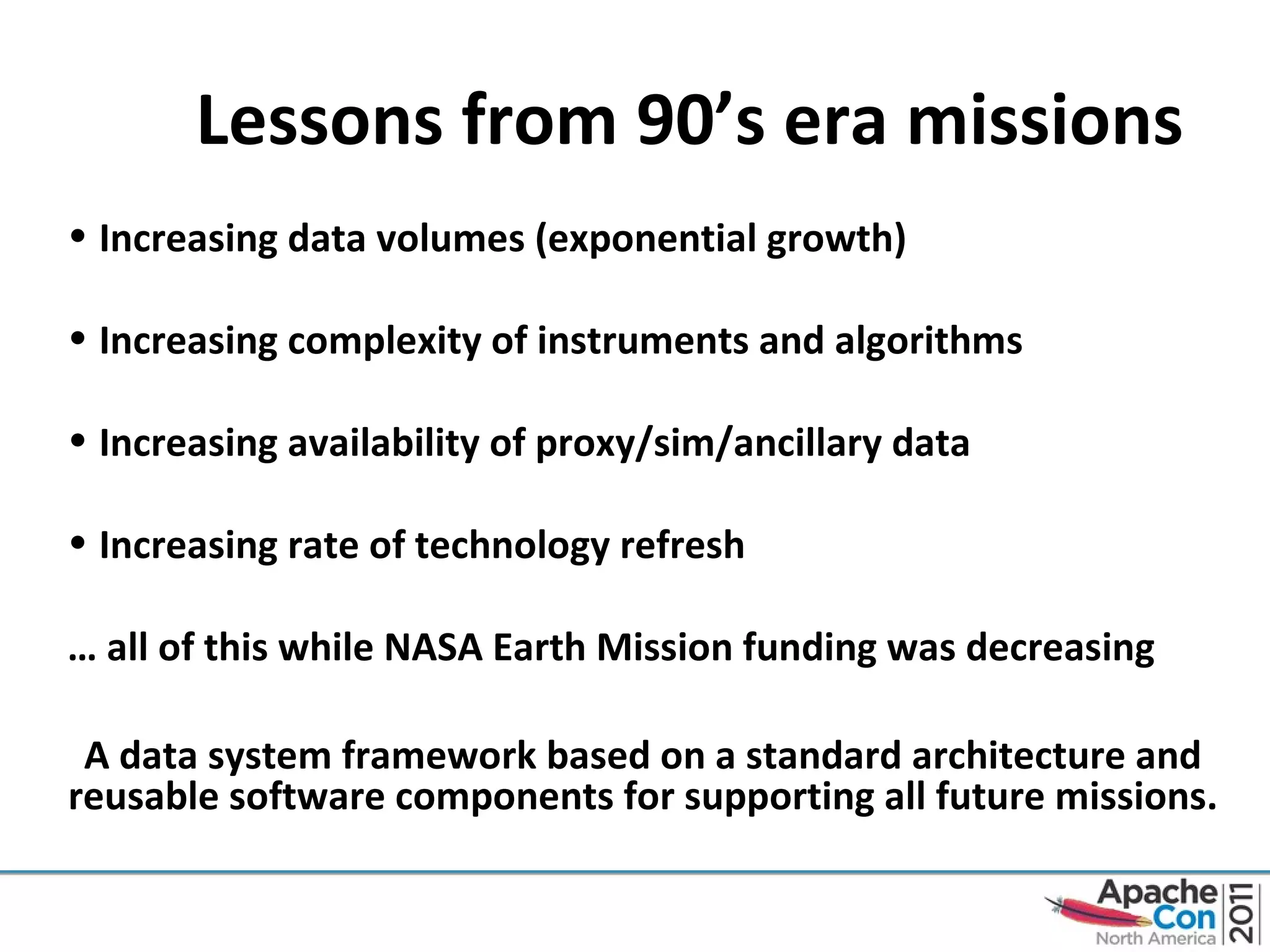 Lessons from 90’s era missions Increasing data volumes (exponential growth) Increasing complexity of instruments and algorithms Increasing availability of proxy/sim/ancillary data Increasing rate of technology refresh …  all of this while NASA Earth Mission funding was decreasing A data system framework based on a standard architecture and reusable software components for supporting all future missions. 