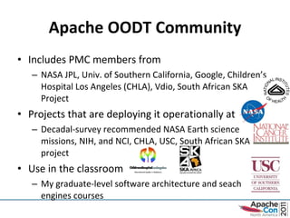 Apache OODT Community Includes PMC members from NASA JPL, Univ. of Southern California, Google, Children’s Hospital Los Angeles (CHLA), Vdio, South African SKA Project Projects that are deploying it operationally at Decadal-survey recommended NASA Earth science  missions, NIH, and NCI, CHLA, USC, South African SKA project Use in the classroom My graduate-level software architecture and seach engines courses 