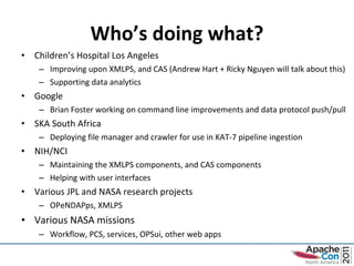 Who’s doing what? Children’s Hospital Los Angeles Improving upon XMLPS, and CAS (Andrew Hart + Ricky Nguyen will talk about this) Supporting data analytics  Google Brian Foster working on command line improvements and data protocol push/pull SKA South Africa Deploying file manager and crawler for use in KAT-7 pipeline ingestion NIH/NCI Maintaining the XMLPS components, and CAS components Helping with user interfaces Various JPL and NASA research projects OPeNDAPps, XMLPS Various NASA missions Workflow, PCS, services, OPSui, other web apps 