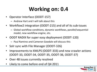 Working on: 0.4 Operator Interface (OODT-157) Andrew Hart and I will talk about this Workflow2 integration (OODT-215) and all of its sub-issues Global workflow conditions, dynamic workflows, parallel/sequential model, new workflow engine, etc. OODT RADIX for super easy deployment (OODT-120) Paul Ramirez and Cameron Goodale will discuss this Solr sync with File Manager (OODT-326) Improvements to XMLPS (OODT-333) and new crawler actions (OODT-33, OODT-34, OODT-35, OODT-36, OODT-37) Over 48 issues currently resolved Likely to come before end of Q4 2011 