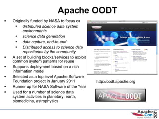 Apache OODT Originally funded by NASA to focus on distributed science data system environments science data generation  data capture, end-to-end Distributed access to science data repositories by the community A set of building blocks/services to exploit common system patterns for reuse  Supports deployment based on a rich information model Selected as a top level Apache Software Foundation project in January 2011 Runner up for NASA Software of the Year Used for a number of science data system activities in planetary, earth, biomedicine, astrophysics http://oodt.apache.org 