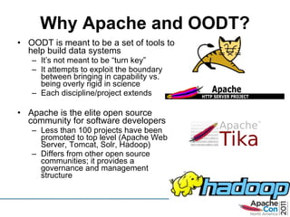 Why Apache and OODT? OODT is meant to be a set of tools to help build data systems It ’s not meant to be “turn key”  It attempts to exploit the boundary between bringing in capability vs. being overly rigid in science Each discipline/project extends Apache is the elite open source community for software developers Less than 100 projects have been promoted to top level (Apache Web Server, Tomcat, Solr, Hadoop) Differs from other open source communities; it provides a governance and management structure 