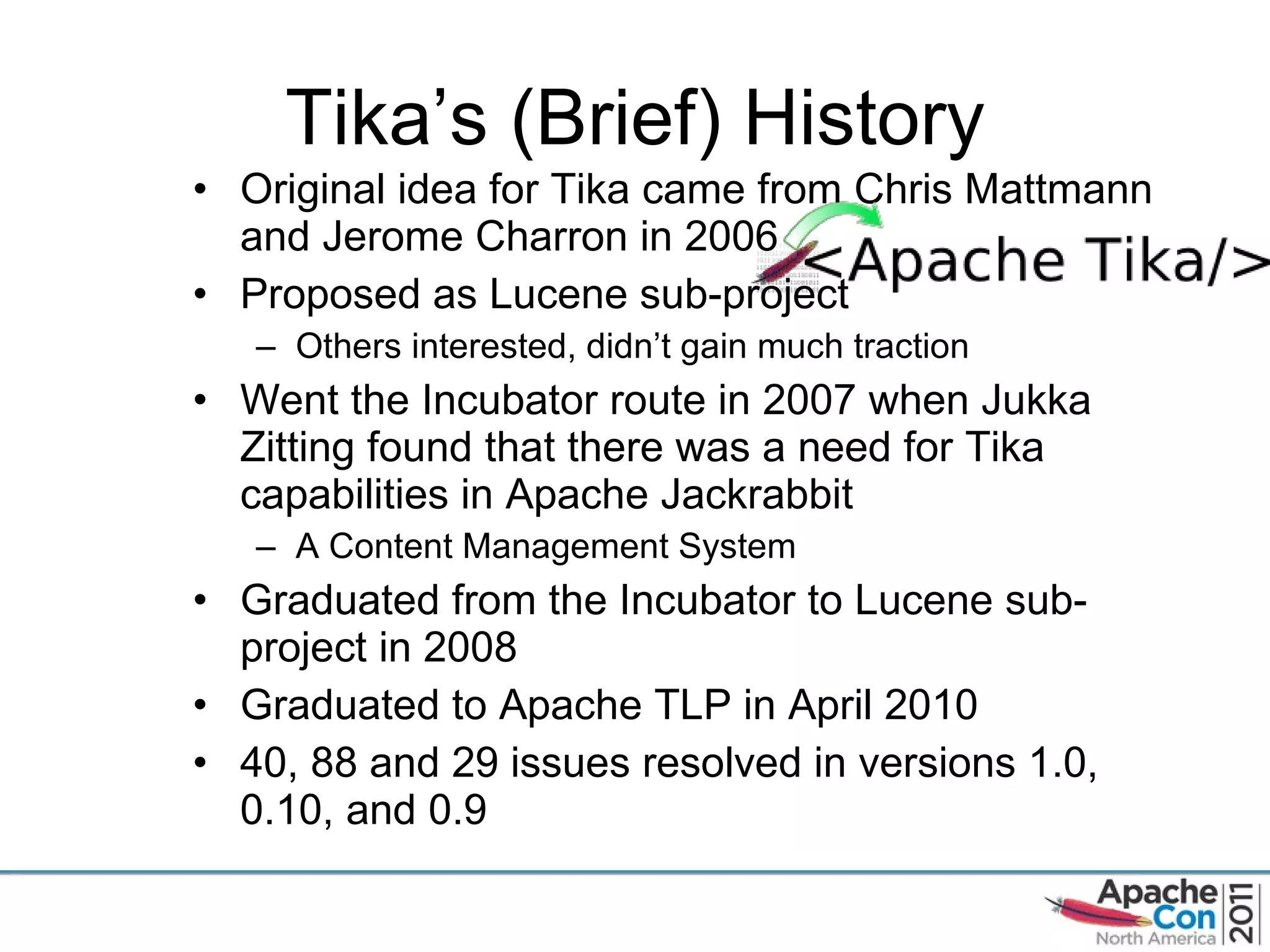 Tika ’s (Brief) History Original idea for Tika came from Chris Mattmann and Jerome Charron in 2006 Proposed as Lucene sub-project Others interested, didn ’t gain much traction Went the Incubator route in 2007 when Jukka Zitting found that there was a need for Tika capabilities in Apache Jackrabbit A Content Management System Graduated from the Incubator to Lucene sub-project in 2008 Graduated to Apache TLP in April 2010 40, 88 and 29 issues resolved in versions 1.0, 0.10, and 0.9 