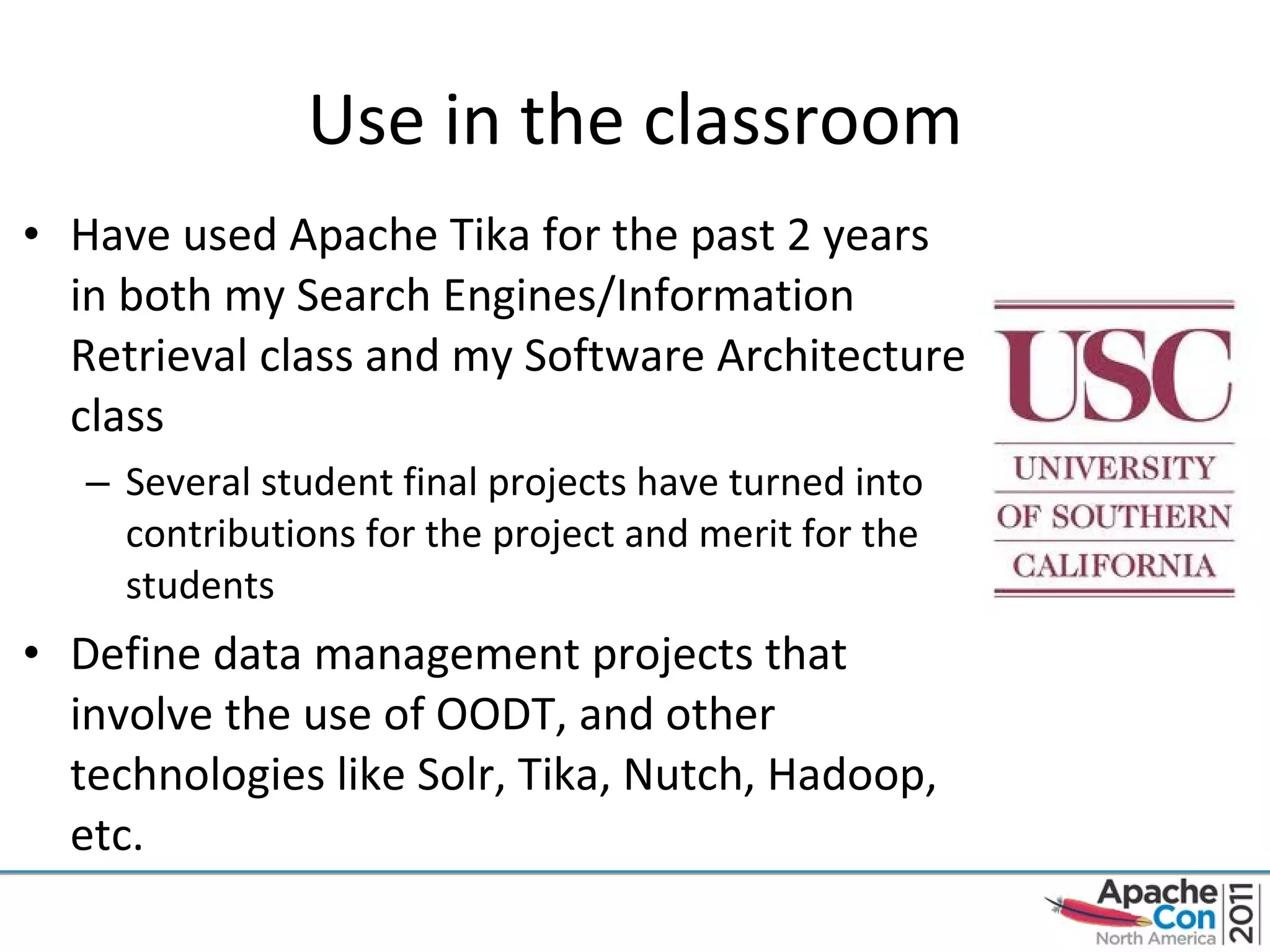 Use in the classroom Have used Apache Tika for the past 2 years in both my Search Engines/Information Retrieval class and my Software Architecture class Several student final projects have turned into contributions for the project and merit for the students Define data management projects that involve the use of OODT, and other technologies like Solr, Tika, Nutch, Hadoop, etc. 