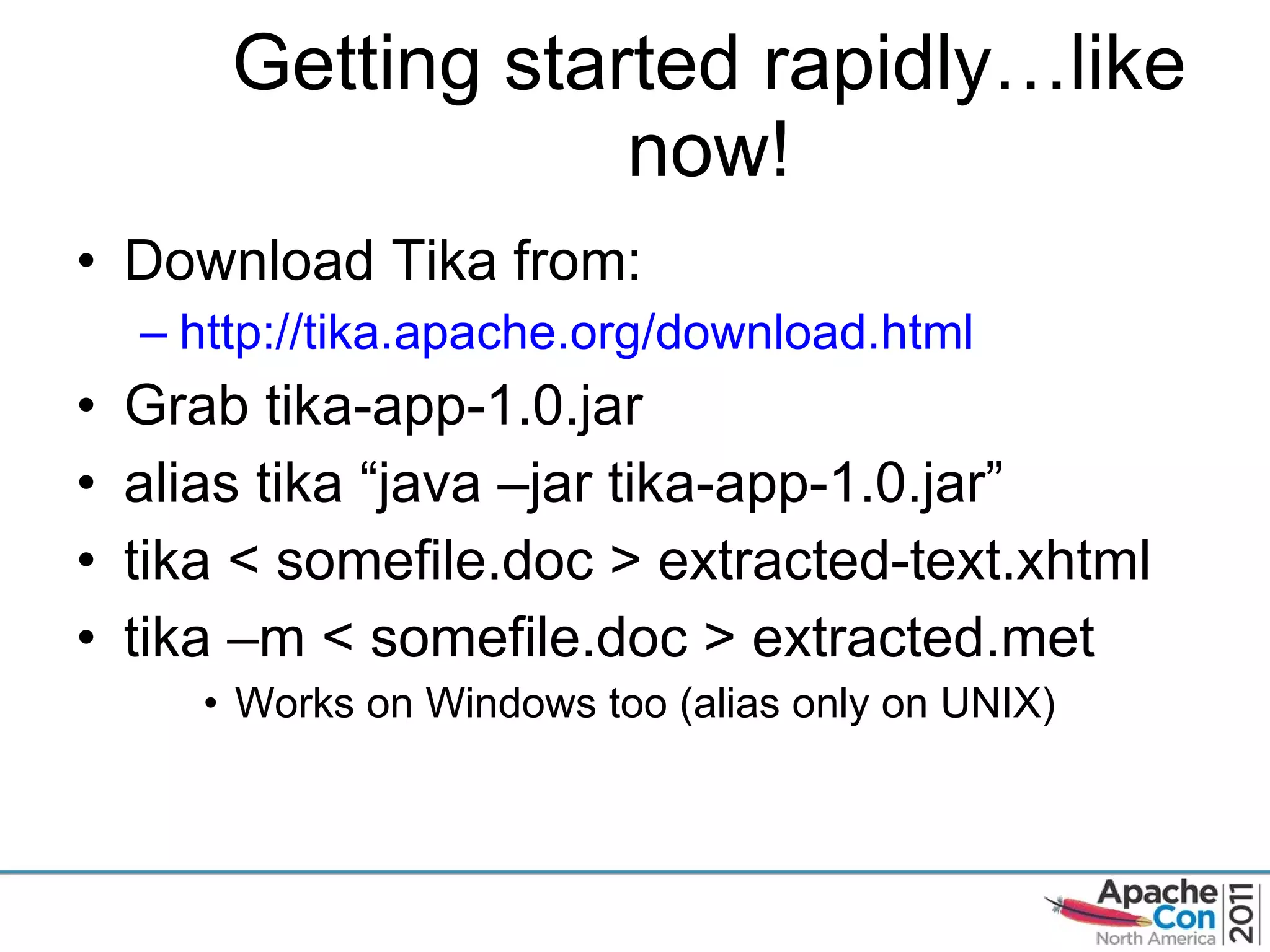Getting started rapidly…like now! Download Tika from: http://tika.apache.org/download.html Grab tika-app-1.0.jar alias tika  “java –jar tika-app-1.0.jar” tika < somefile.doc > extracted-text.xhtml tika –m < somefile.doc > extracted.met Works on Windows too (alias only on UNIX) 