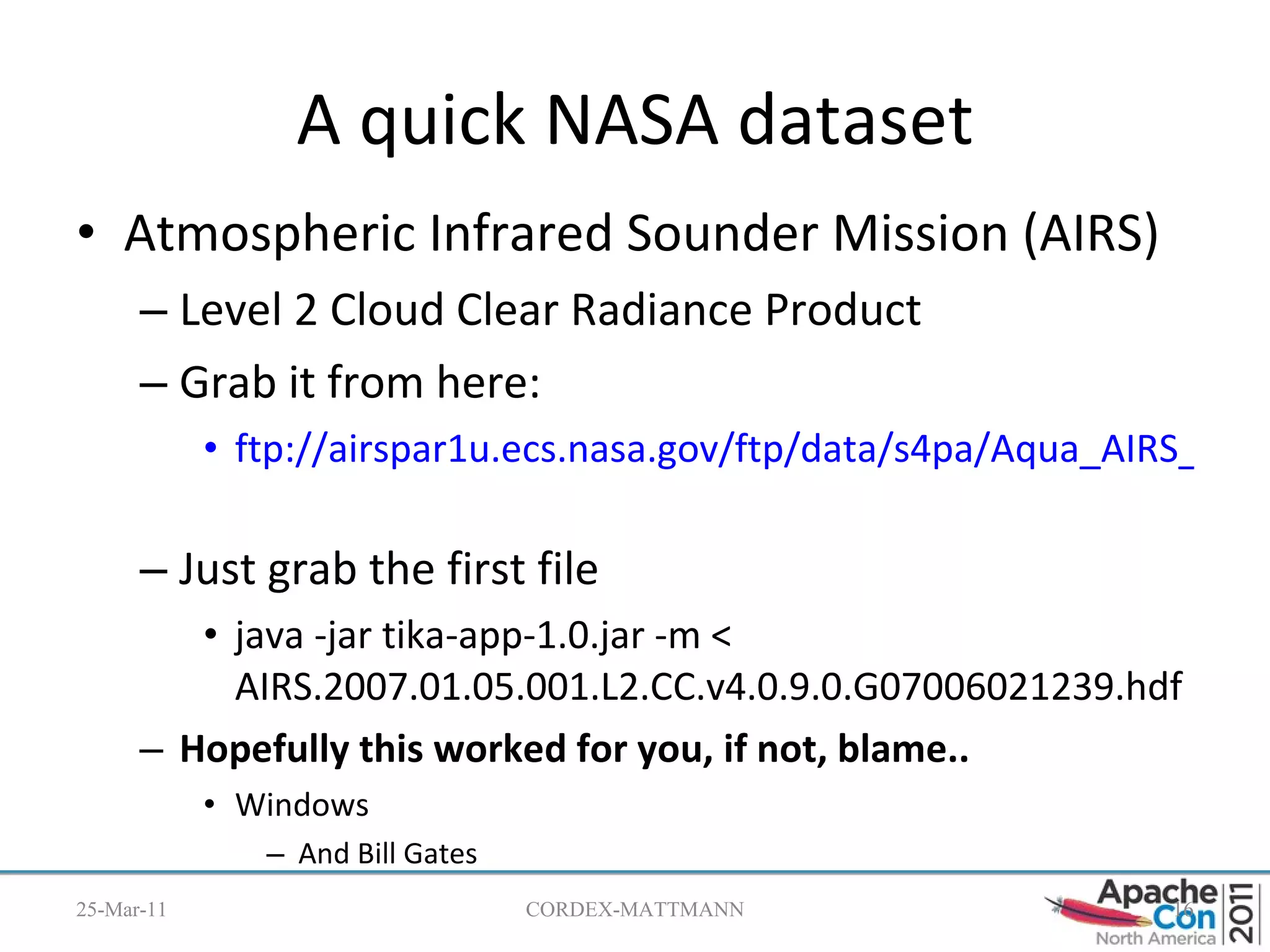 A quick NASA dataset Atmospheric Infrared Sounder Mission (AIRS) Level 2 Cloud Clear Radiance Product Grab it from here: ftp://airspar1u.ecs.nasa.gov/ftp/data/s4pa/Aqua_AIRS_Level2/AIRI2CCF.003/2007/005/   Just grab the first file java -jar tika-app-1.0.jar -m < AIRS.2007.01.05.001.L2.CC.v4.0.9.0.G07006021239.hdf Hopefully this worked for you, if not, blame.. Windows And Bill Gates 25-Mar-11 CORDEX-MATTMANN 