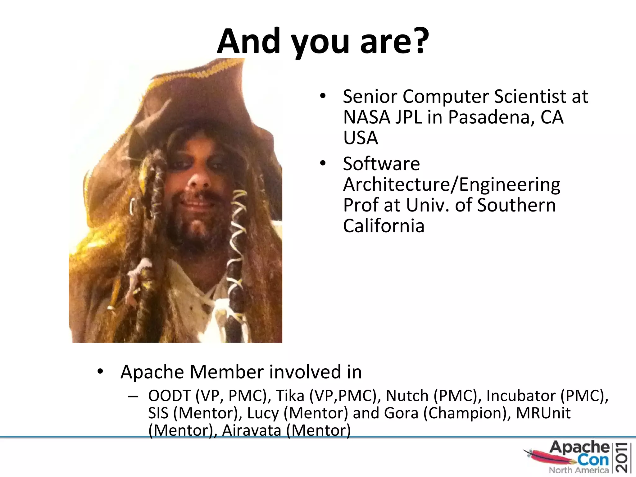 Apache Member involved in OODT (VP, PMC), Tika (VP,PMC), Nutch (PMC), Incubator (PMC), SIS (Mentor), Lucy (Mentor) and Gora (Champion), MRUnit (Mentor), Airavata (Mentor) Senior Computer Scientist at NASA JPL in Pasadena, CA USA Software Architecture/Engineering Prof at Univ. of Southern California  And you are? 