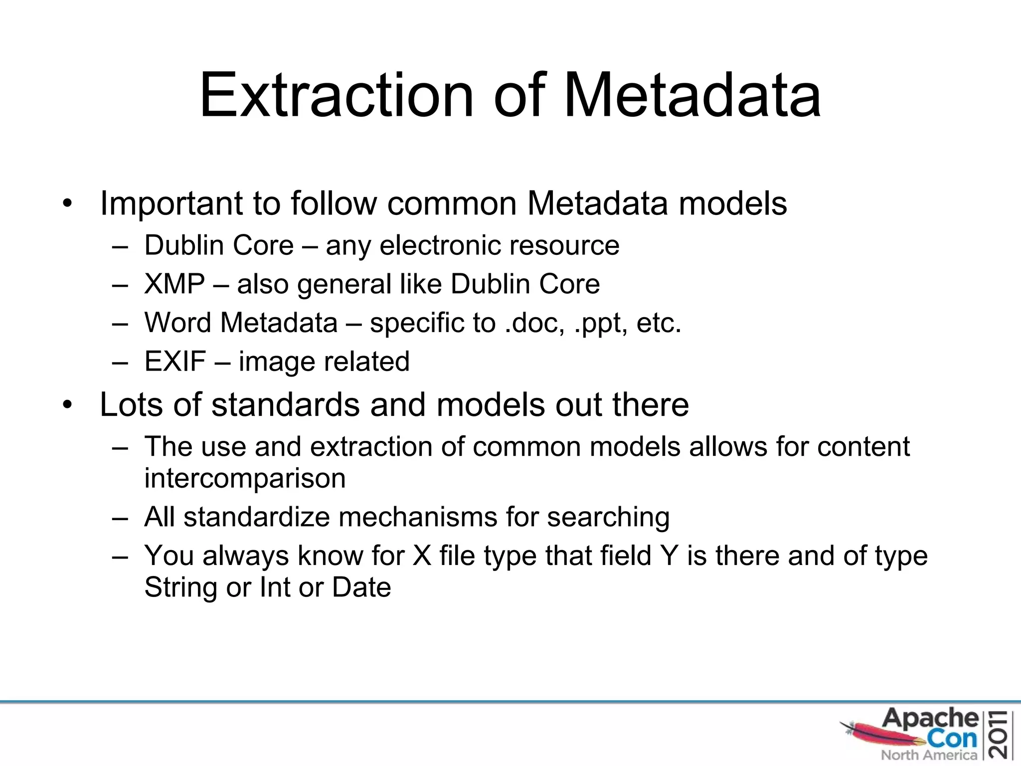 Extraction of Metadata Important to follow common Metadata models Dublin Core – any electronic resource XMP – also general like Dublin Core Word Metadata – specific to .doc, .ppt, etc. EXIF – image related Lots of standards and models out there The use and extraction of common models allows for content intercomparison All standardize mechanisms for searching You always know for X file type that field Y is there and of type String or Int or Date 