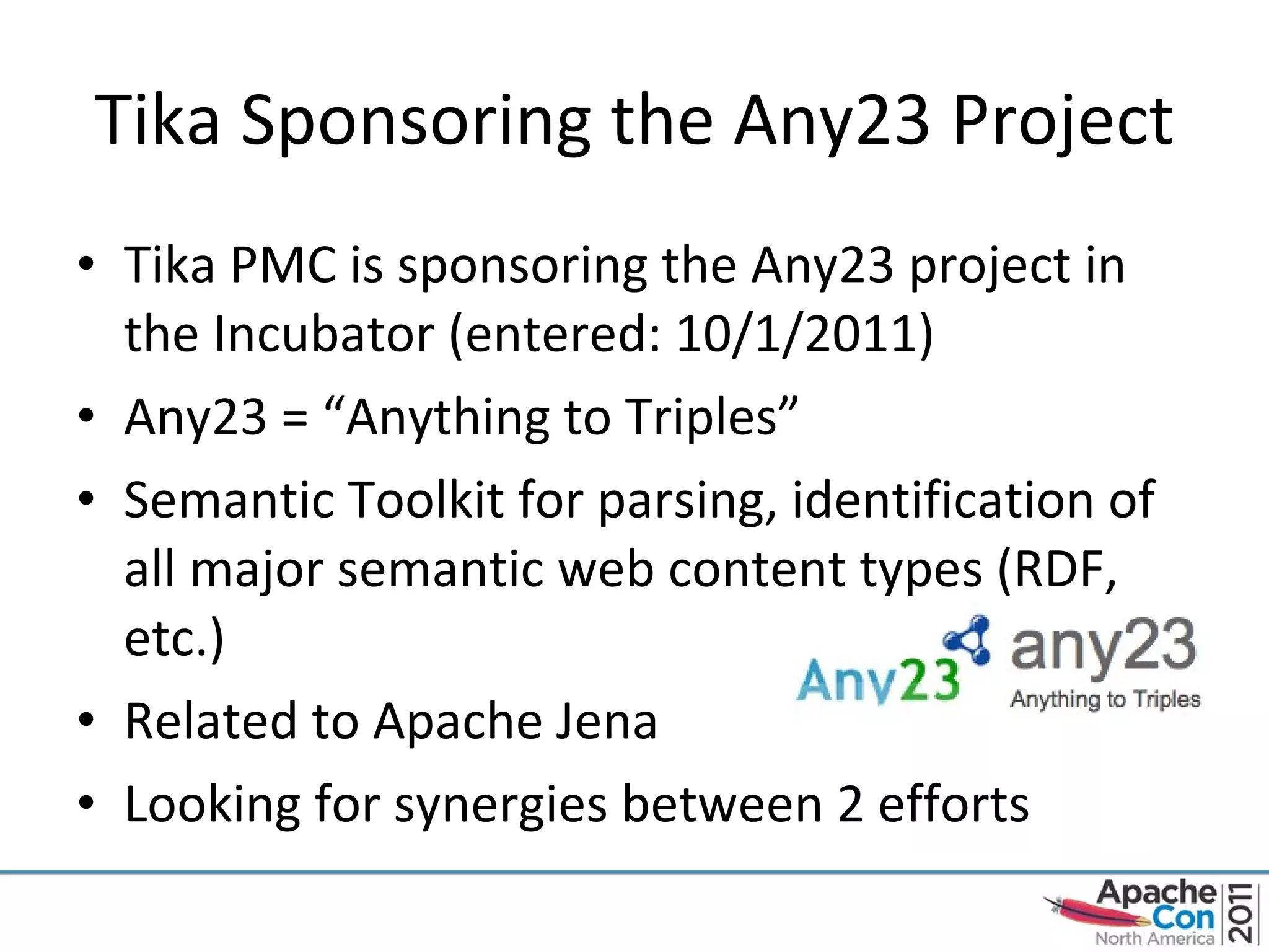 Tika Sponsoring the Any23 Project Tika PMC is sponsoring the Any23 project in the Incubator (entered: 10/1/2011) Any23 = “Anything to Triples” Semantic Toolkit for parsing, identification of all major semantic web content types (RDF, etc.) Related to Apache Jena Looking for synergies between 2 efforts 